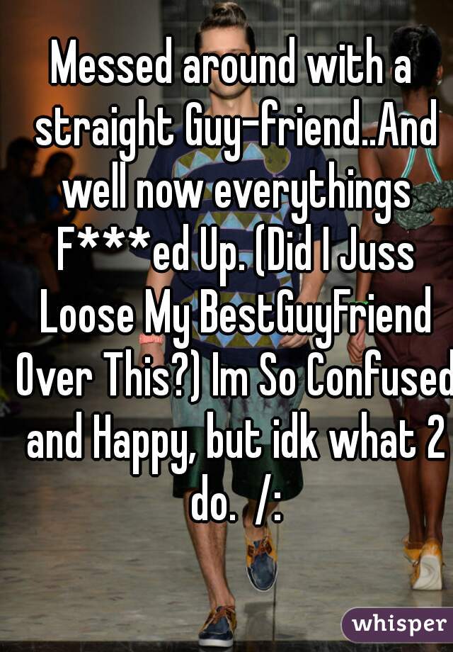 Messed around with a straight Guy-friend..And well now everythings F***ed Up. (Did I Juss Loose My BestGuyFriend Over This?) Im So Confused and Happy, but idk what 2 do.  /: