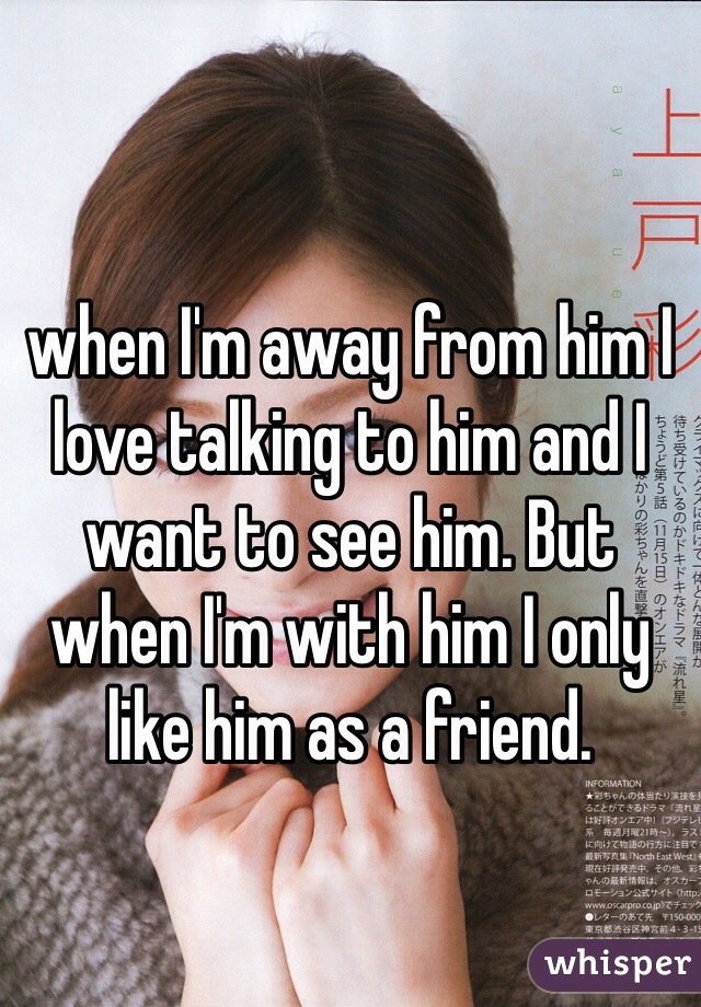 when I'm away from him I love talking to him and I want to see him. But when I'm with him I only like him as a friend. 