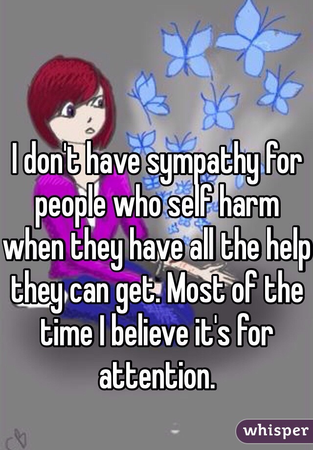 I don't have sympathy for people who self harm when they have all the help they can get. Most of the time I believe it's for attention. 