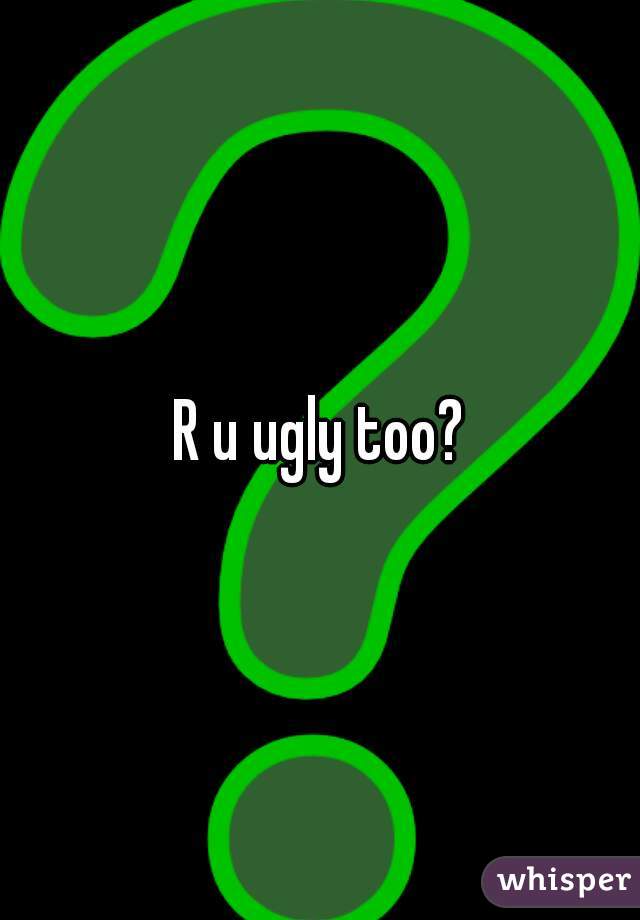 R u ugly too?