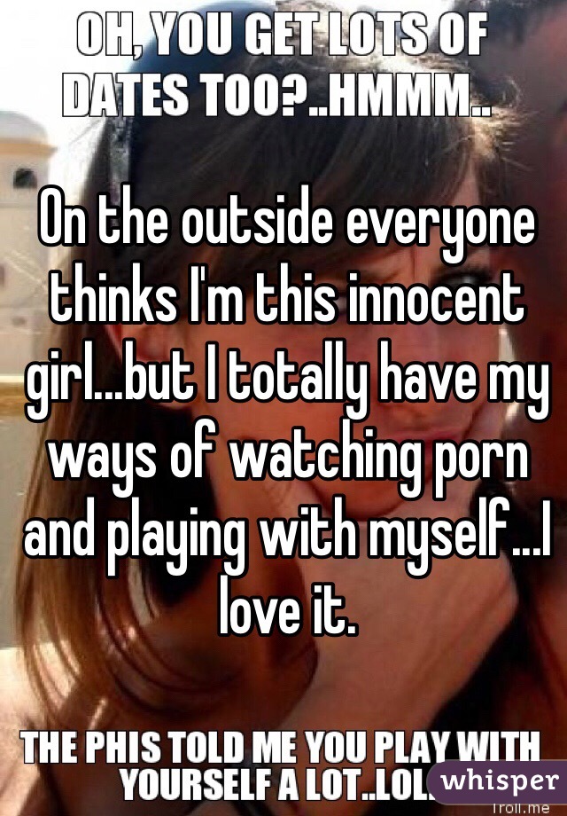 On the outside everyone thinks I'm this innocent girl...but I totally have my ways of watching porn and playing with myself...I love it. 
