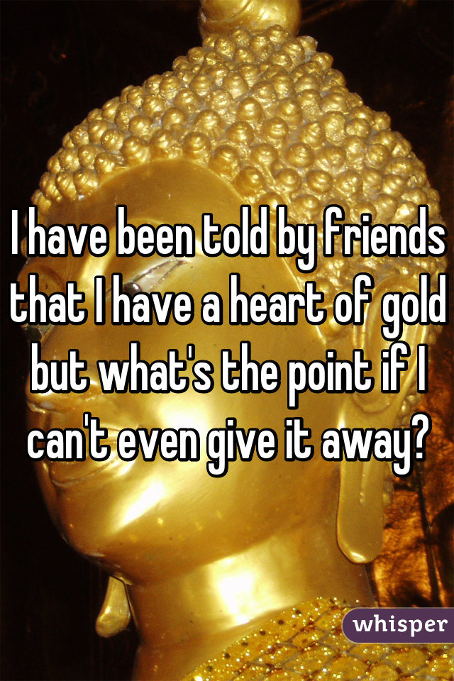 I have been told by friends that I have a heart of gold but what's the point if I can't even give it away?