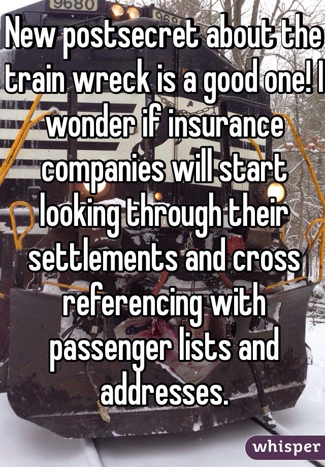 New postsecret about the train wreck is a good one! I wonder if insurance companies will start looking through their settlements and cross referencing with passenger lists and addresses. 