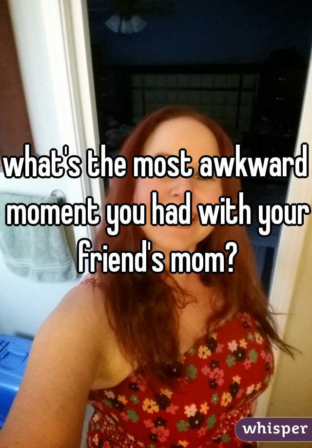 what's the most awkward moment you had with your friend's mom?