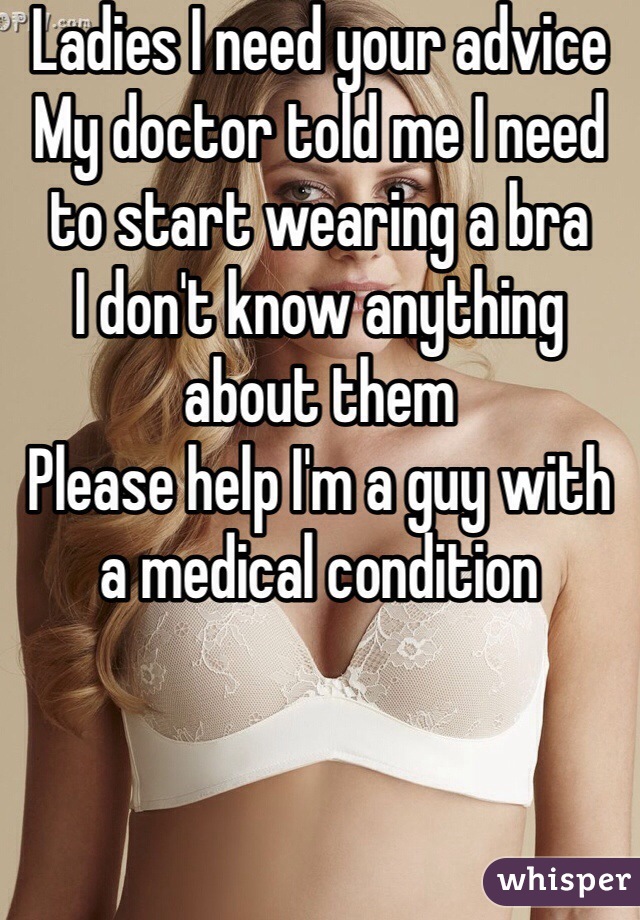 Ladies I need your advice 
My doctor told me I need to start wearing a bra 
I don't know anything about them 
Please help I'm a guy with a medical condition 
