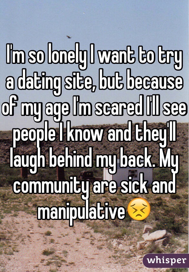 I'm so lonely I want to try a dating site, but because of my age I'm scared I'll see people I know and they'll laugh behind my back. My community are sick and manipulative😣