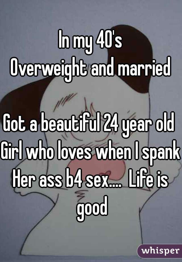In my 40's
Overweight and married

Got a beautiful 24 year old 
Girl who loves when I spank
Her ass b4 sex....  Life is good