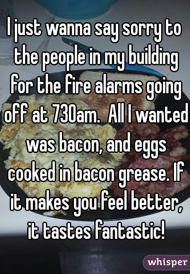 I just wanna say sorry to the people in my building for the fire alarms going off at 730am.  All I wanted was bacon, and eggs cooked in bacon grease. If it makes you feel better, it tastes fantastic!