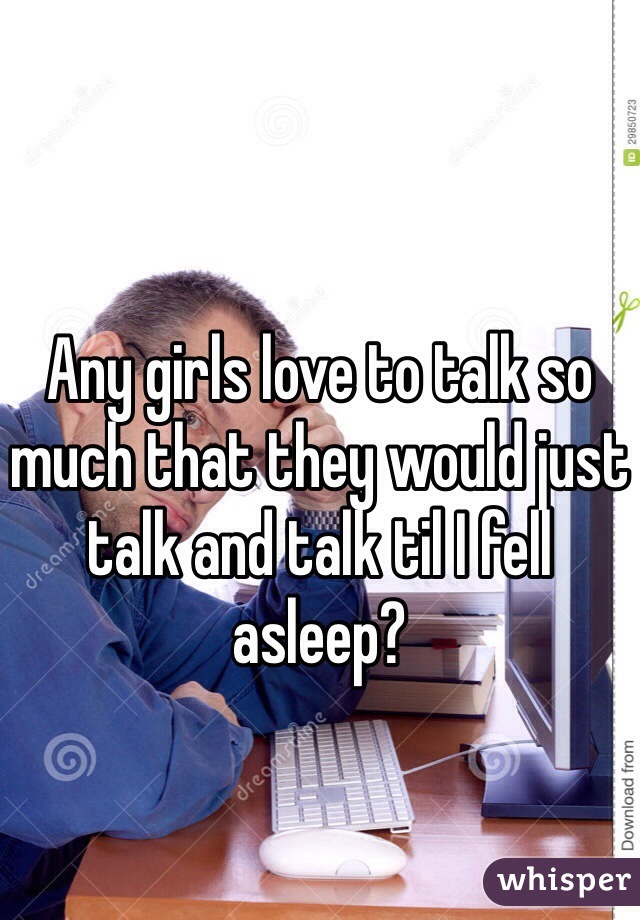 Any girls love to talk so much that they would just talk and talk til I fell asleep?