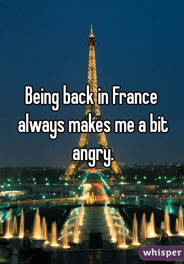 Being back in France always makes me a bit angry.
