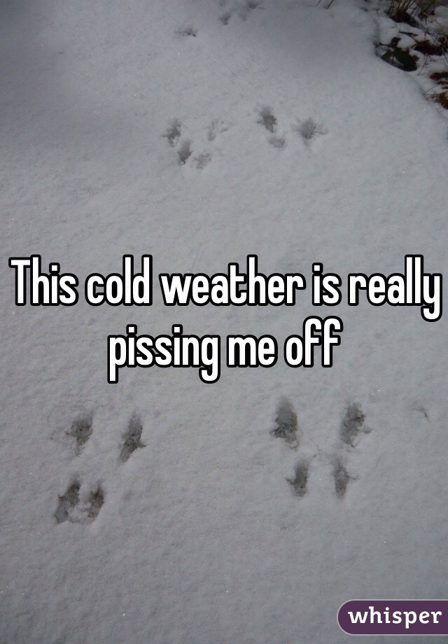 This cold weather is really pissing me off 