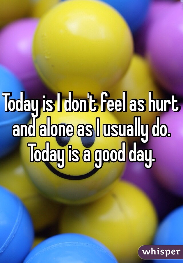 Today is I don't feel as hurt and alone as I usually do. Today is a good day. 