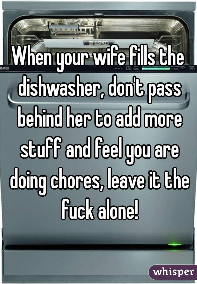 When your wife fills the dishwasher, don't pass behind her to add more stuff and feel you are doing chores, leave it the fuck alone!