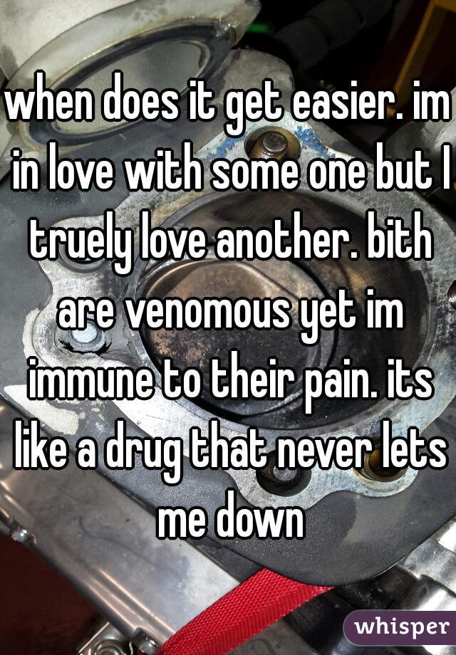 when does it get easier. im in love with some one but I truely love another. bith are venomous yet im immune to their pain. its like a drug that never lets me down