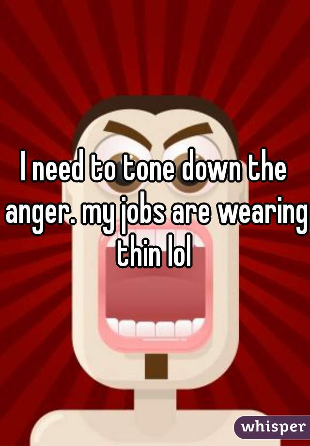 I need to tone down the anger. my jobs are wearing thin lol 