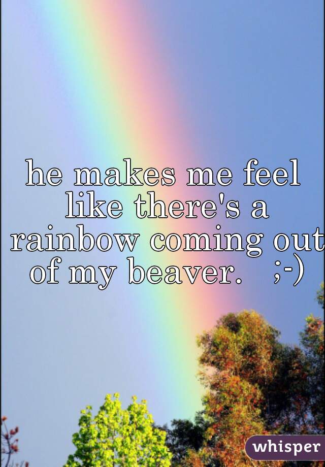 he makes me feel like there's a rainbow coming out of my beaver.   ;-)