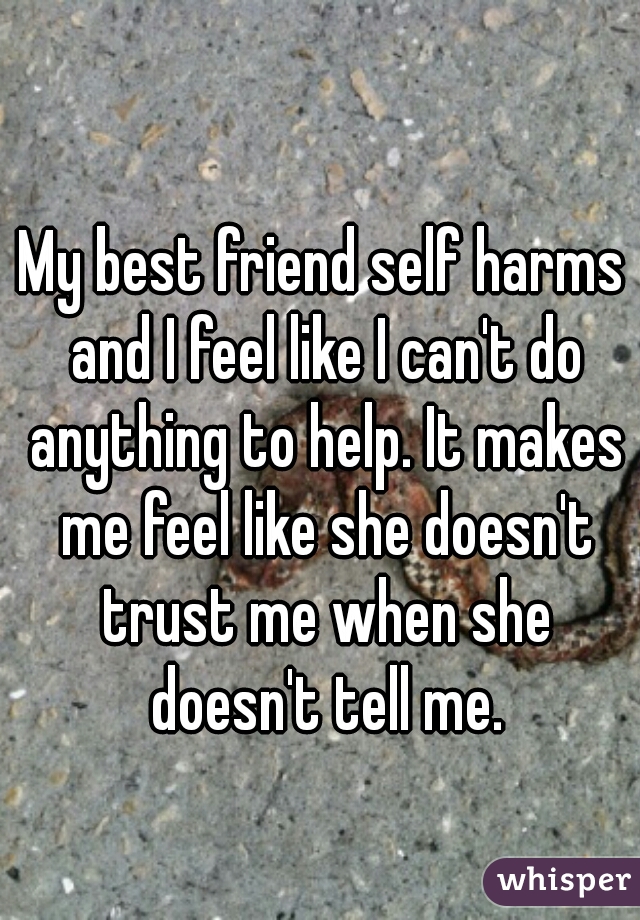 My best friend self harms and I feel like I can't do anything to help. It makes me feel like she doesn't trust me when she doesn't tell me.