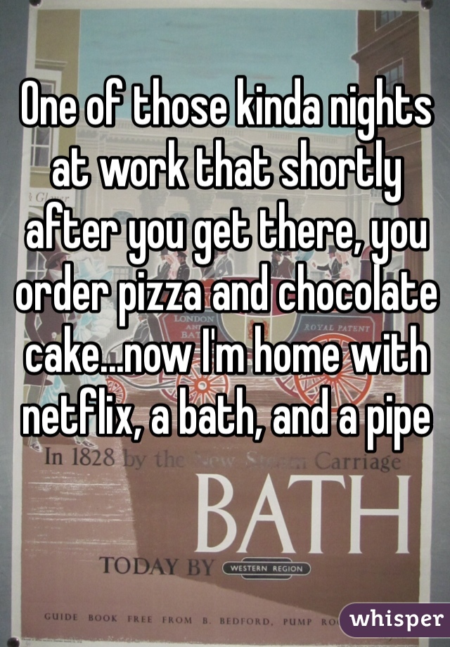 One of those kinda nights at work that shortly after you get there, you order pizza and chocolate cake...now I'm home with netflix, a bath, and a pipe