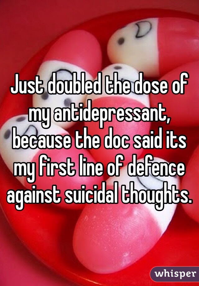 Just doubled the dose of my antidepressant, because the doc said its my first line of defence against suicidal thoughts. 