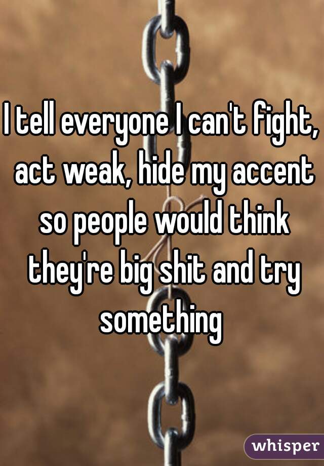 I tell everyone I can't fight, act weak, hide my accent so people would think they're big shit and try something 
