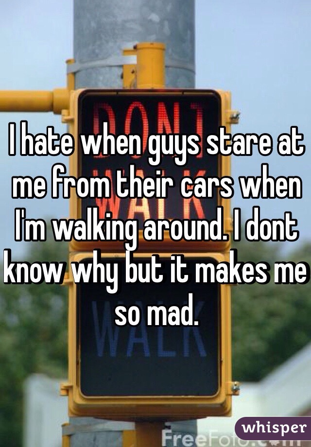I hate when guys stare at me from their cars when I'm walking around. I dont know why but it makes me so mad.