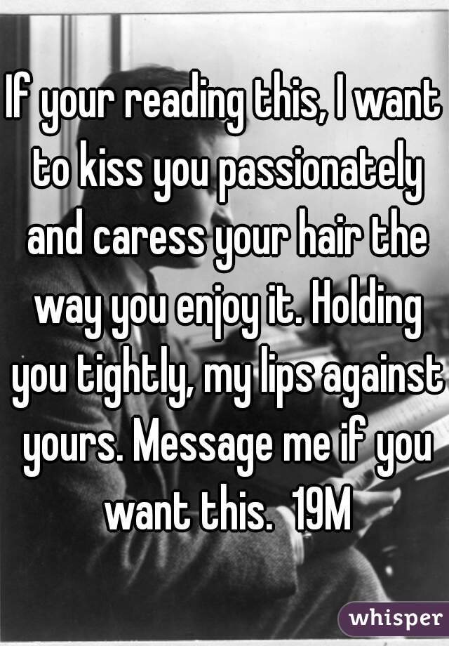 If your reading this, I want to kiss you passionately and caress your hair the way you enjoy it. Holding you tightly, my lips against yours. Message me if you want this.  19M
