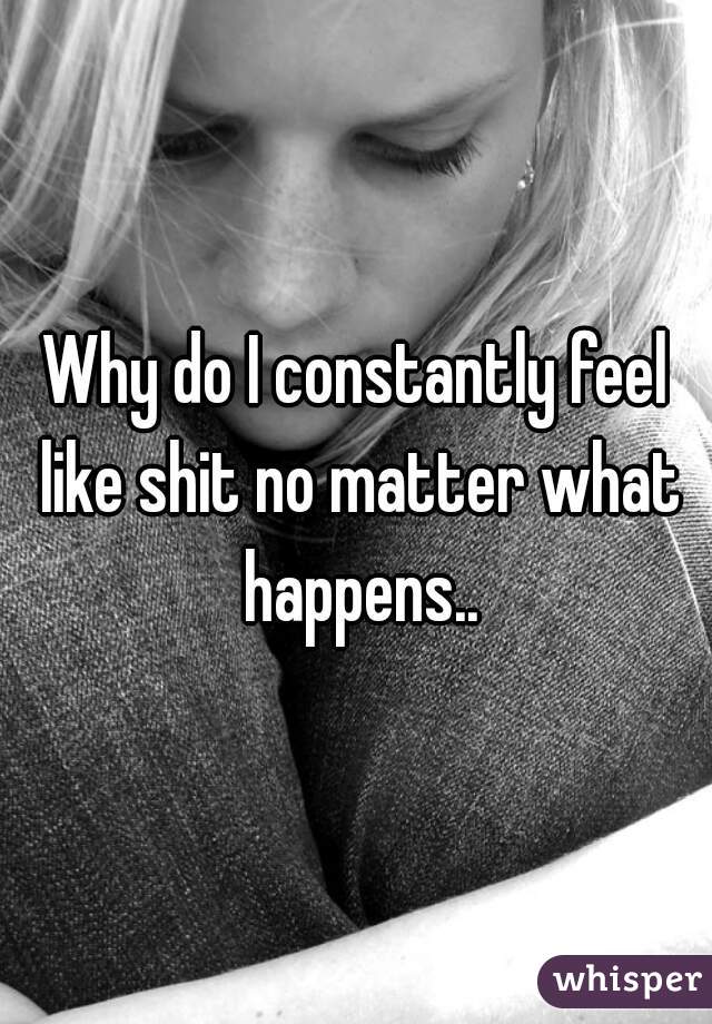 Why do I constantly feel like shit no matter what happens..