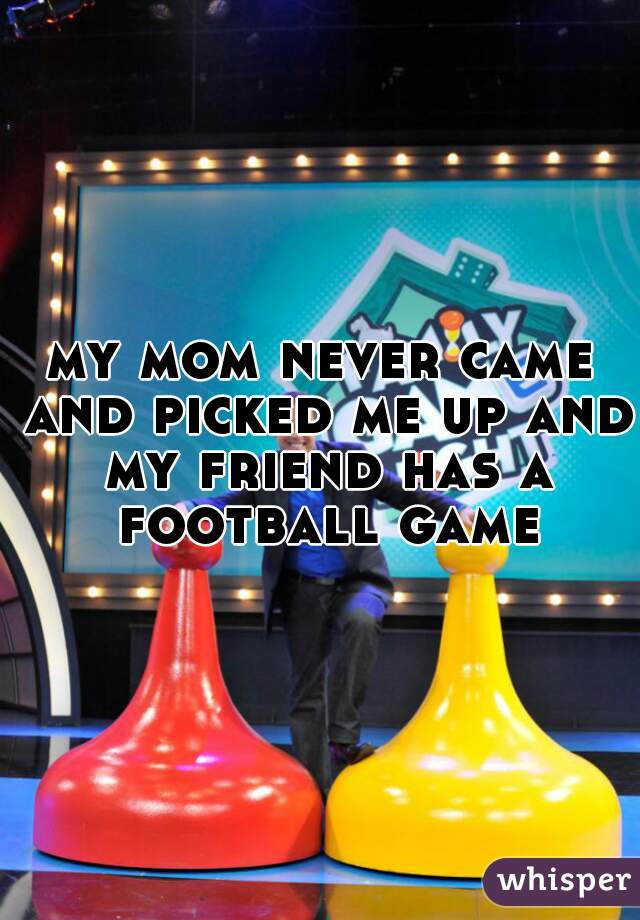 my mom never came and picked me up and my friend has a football game
