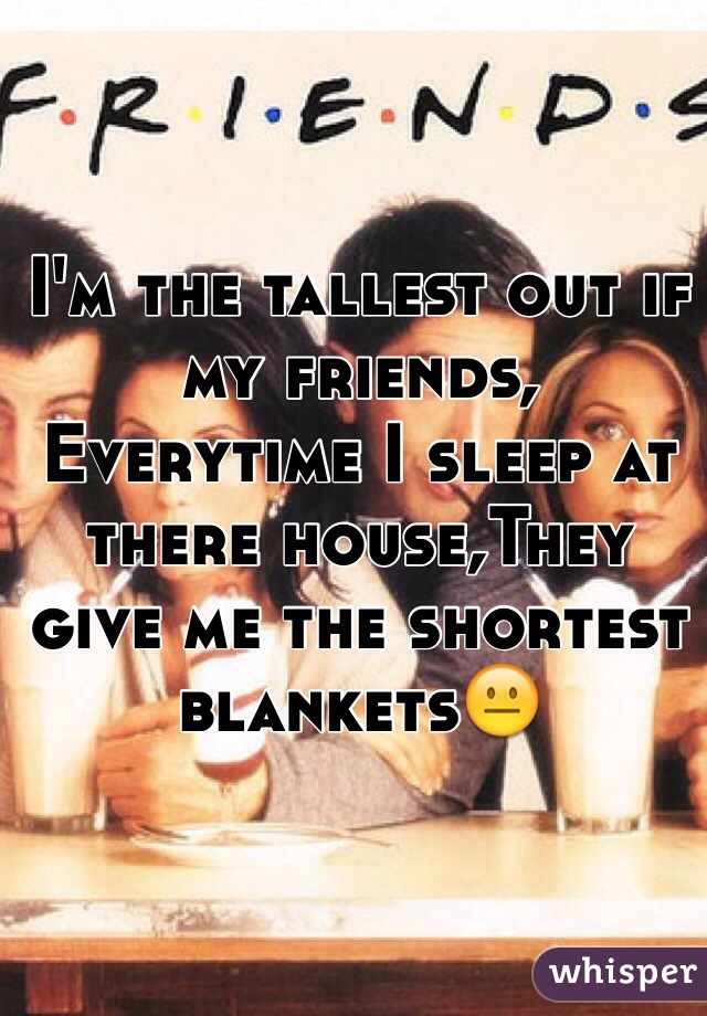 I'm the tallest out if my friends, Everytime I sleep at there house,They give me the shortest blankets😐
