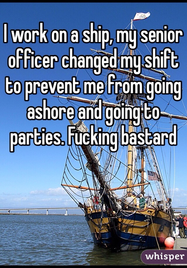 I work on a ship, my senior officer changed my shift to prevent me from going ashore and going to parties. Fucking bastard