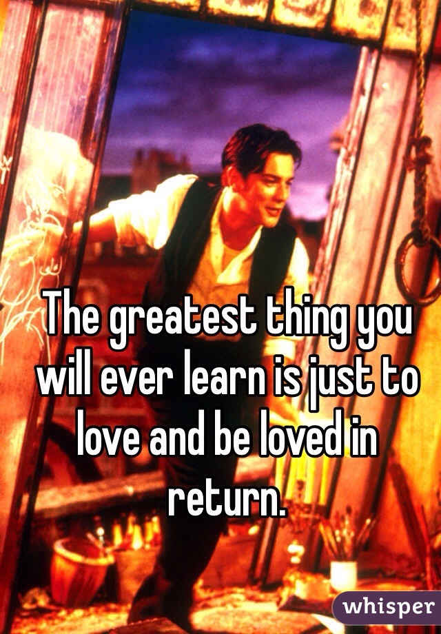 The greatest thing you will ever learn is just to love and be loved in return. 