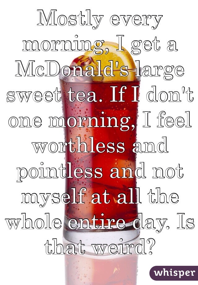 Mostly every morning, I get a McDonald's large sweet tea. If I don't one morning, I feel worthless and pointless and not myself at all the whole entire day. Is that weird? 