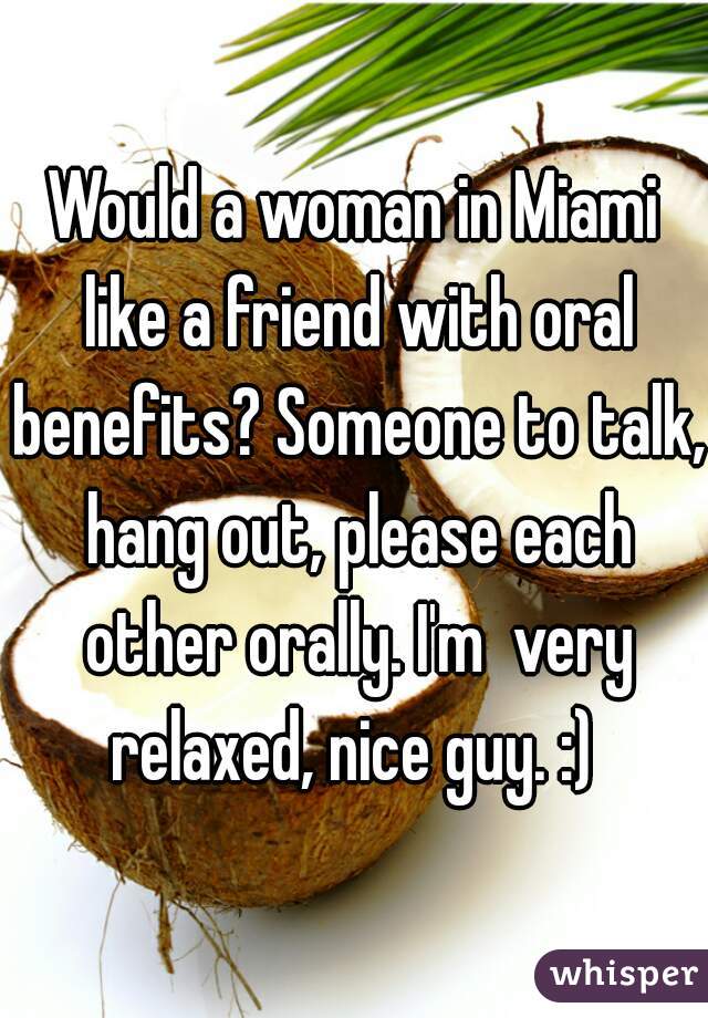 Would a woman in Miami like a friend with oral benefits? Someone to talk, hang out, please each other orally. I'm  very relaxed, nice guy. :) 