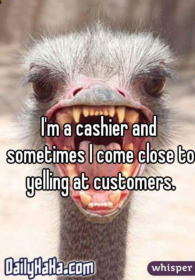 I'm a cashier and sometimes I come close to yelling at customers.
