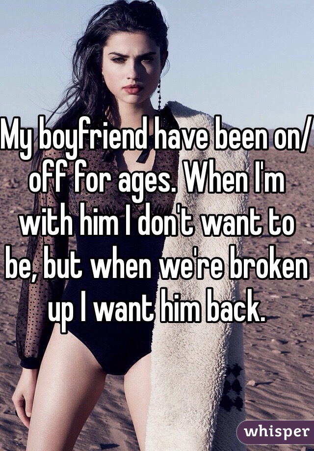My boyfriend have been on/off for ages. When I'm with him I don't want to be, but when we're broken up I want him back.