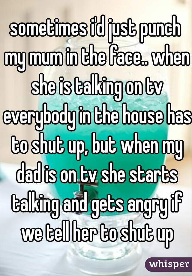sometimes i'd just punch my mum in the face.. when she is talking on tv everybody in the house has to shut up, but when my dad is on tv she starts talking and gets angry if we tell her to shut up