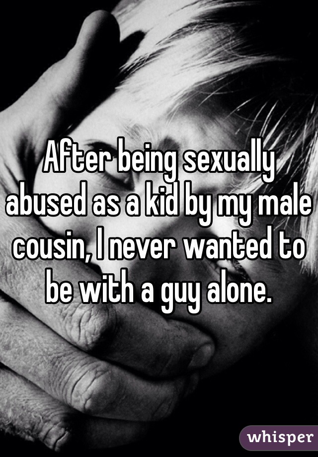 After being sexually abused as a kid by my male cousin, I never wanted to be with a guy alone. 