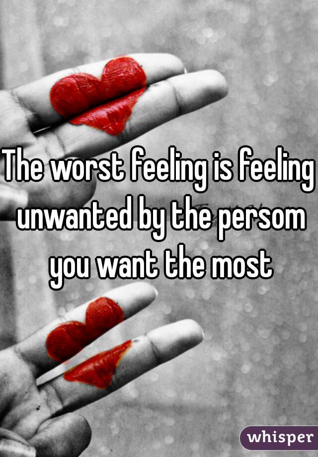 The worst feeling is feeling unwanted by the persom you want the most