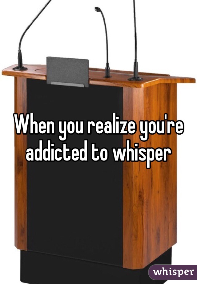 When you realize you're addicted to whisper 

