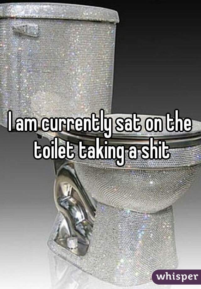 I am currently sat on the toilet taking a shit
