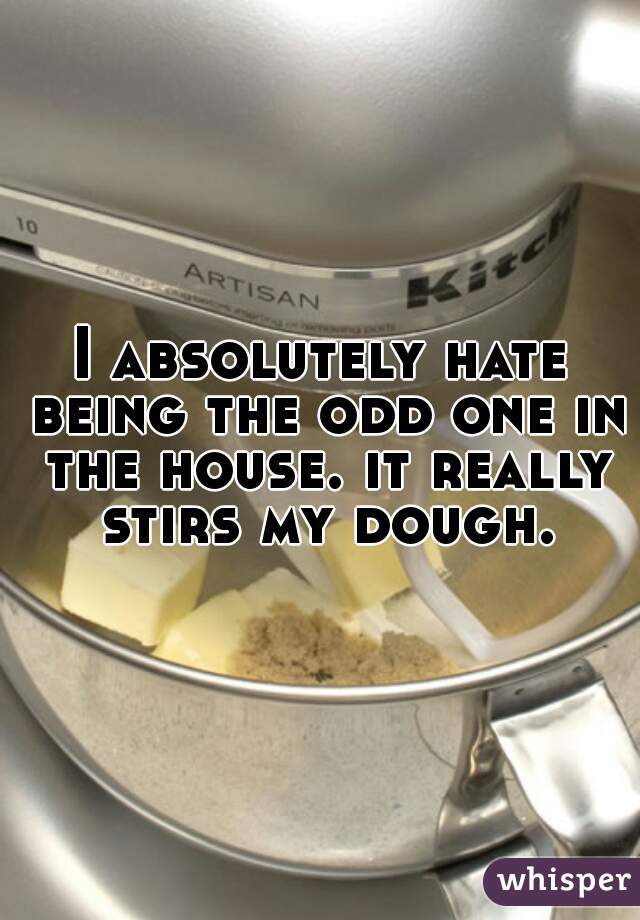 I absolutely hate being the odd one in the house. it really stirs my dough.