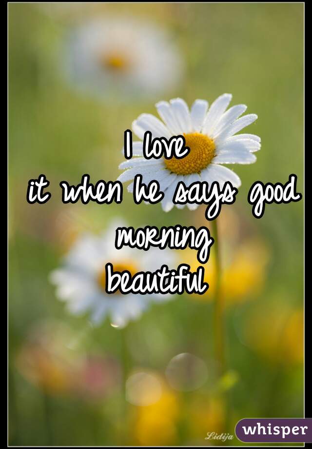 I love
 it when he says good morning
 beautiful 