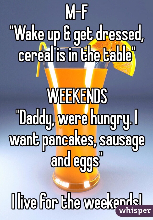 M-F
"Wake up & get dressed, cereal is in the table"

WEEKENDS
"Daddy, were hungry. I want pancakes, sausage and eggs"

I live for the weekends!