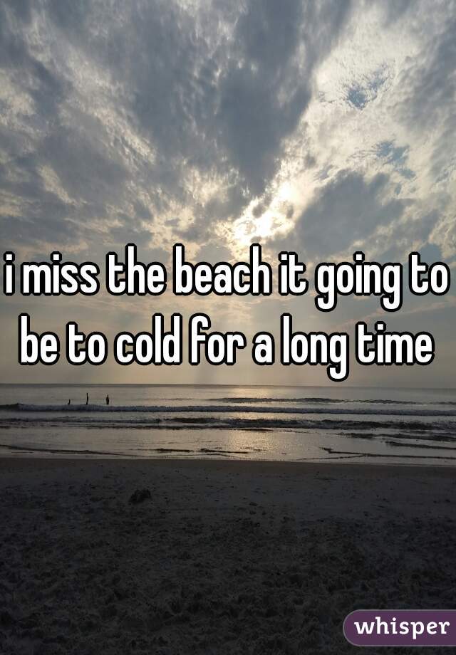 i miss the beach it going to be to cold for a long time 