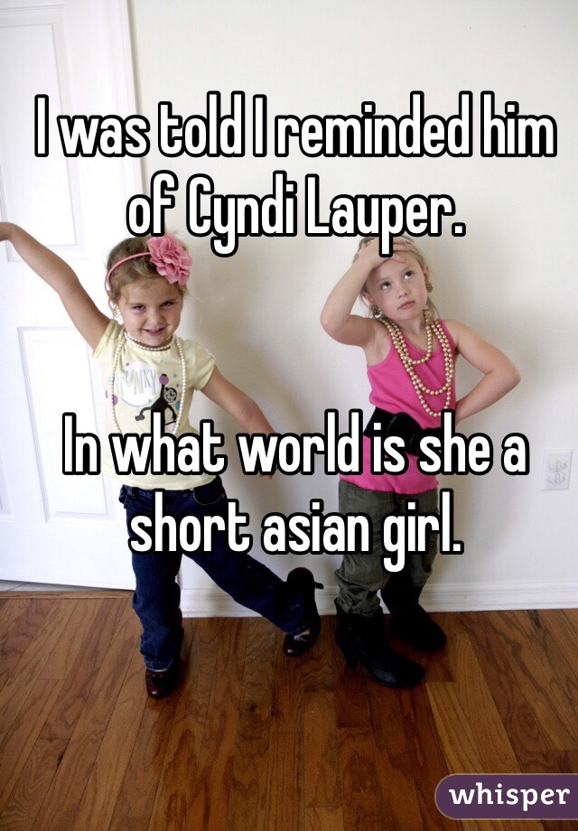 I was told I reminded him of Cyndi Lauper.


In what world is she a short asian girl.
