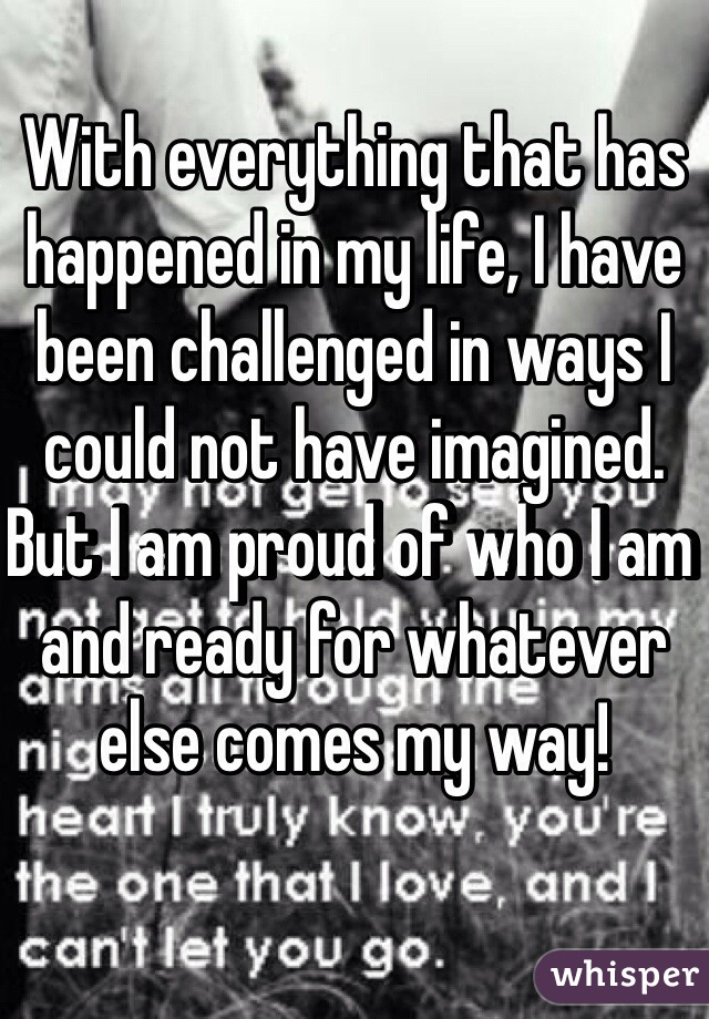 With everything that has happened in my life, I have been challenged in ways I could not have imagined. But I am proud of who I am and ready for whatever else comes my way!
