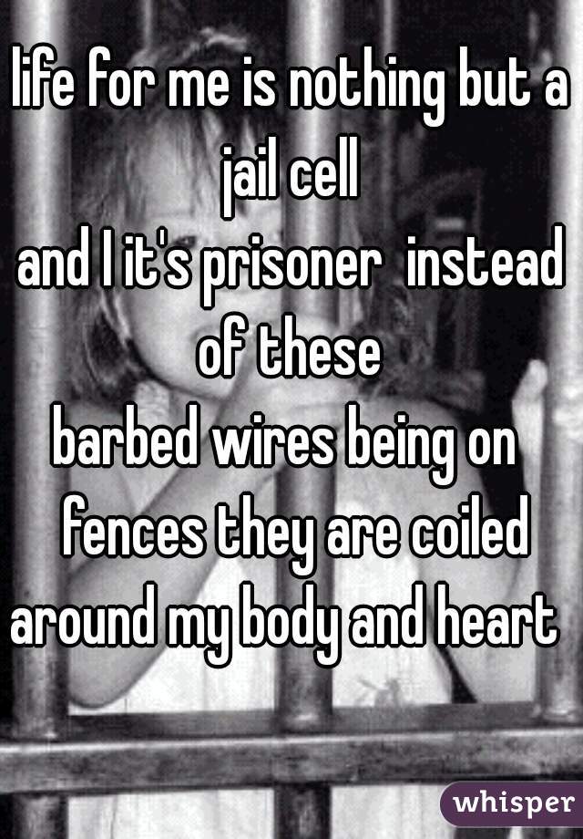 life for me is nothing but a jail cell 
and I it's prisoner  instead of these 
barbed wires being on  fences they are coiled around my body and heart   