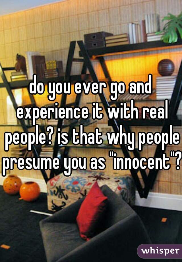 do you ever go and experience it with real people? is that why people presume you as "innocent"?
