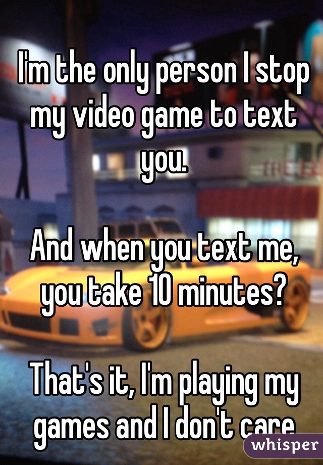 I'm the only person I stop my video game to text you.

And when you text me, you take 10 minutes?

That's it, I'm playing my games and I don't care