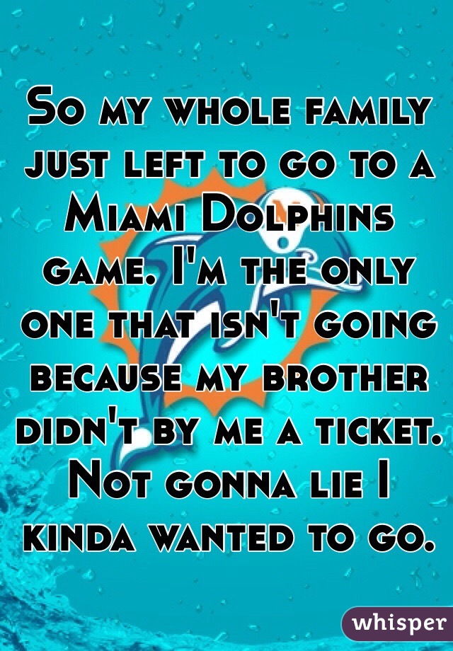 So my whole family just left to go to a Miami Dolphins game. I'm the only one that isn't going because my brother didn't by me a ticket. Not gonna lie I kinda wanted to go. 